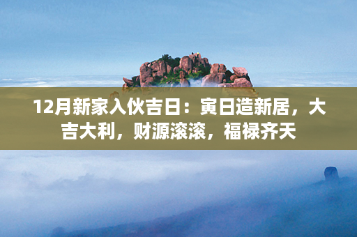 12月新家入伙吉日：寅日造新居，大吉大利，财源滚滚，福禄齐天第1张-八字查询