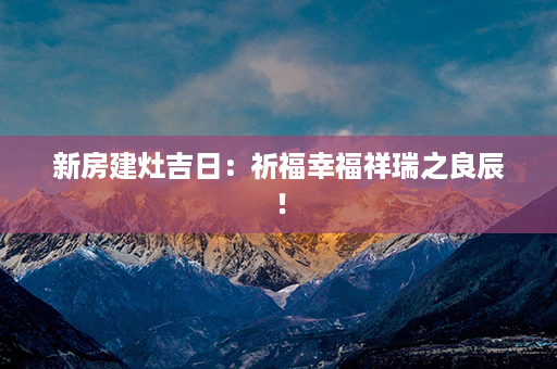 新房建灶吉日：祈福幸福祥瑞之良辰！第1张-八字查询