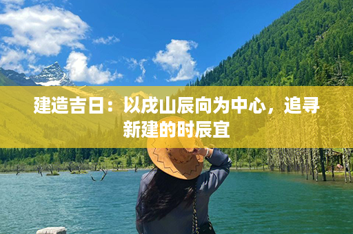 建造吉日：以戌山辰向为中心，追寻新建的时辰宜第1张-八字查询