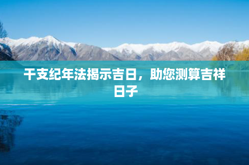 干支纪年法揭示吉日，助您测算吉祥日子第1张-八字查询