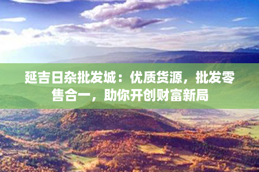 延吉日杂批发城：优质货源，批发零售合一，助你开创财富新局第1张-八字查询