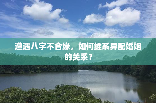 遭遇八字不合缘，如何维系异配婚姻的关系？第1张-八字查询