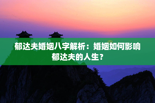 郁达夫婚姻八字解析：婚姻如何影响郁达夫的人生？第1张-八字查询