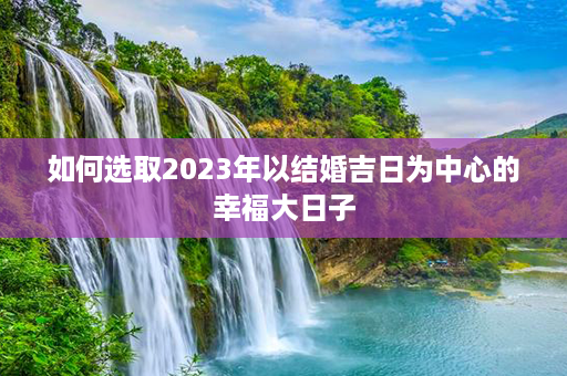 如何选取2023年以结婚吉日为中心的幸福大日子第1张-八字查询