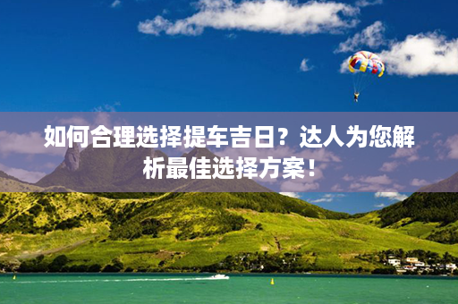 如何合理选择提车吉日？达人为您解析最佳选择方案！第1张-八字查询