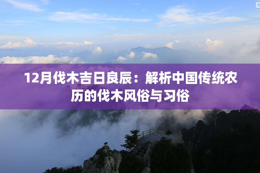 12月伐木吉日良辰：解析中国传统农历的伐木风俗与习俗第1张-八字查询