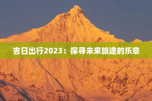 吉日出行2023：探寻未来旅途的乐章第1张-八字查询