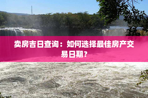 卖房吉日查询：如何选择最佳房产交易日期？第1张-八字查询