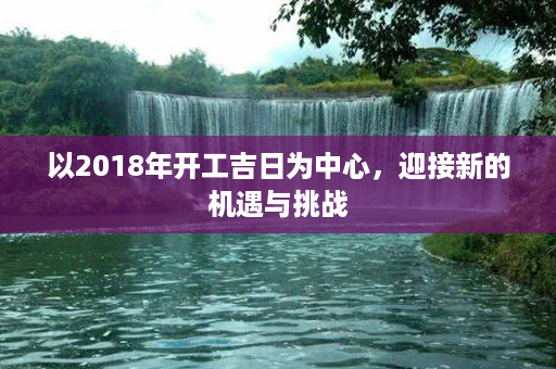 以2018年开工吉日为中心，迎接新的机遇与挑战第1张-八字查询