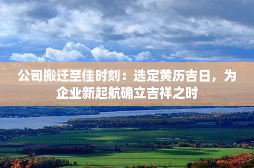 公司搬迁至佳时刻：选定黄历吉日，为企业新起航确立吉祥之时第1张-八字查询