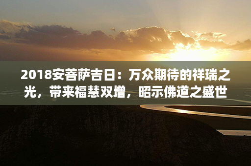 2018安菩萨吉日：万众期待的祥瑞之光，带来福慧双增，昭示佛道之盛世第1张-八字查询