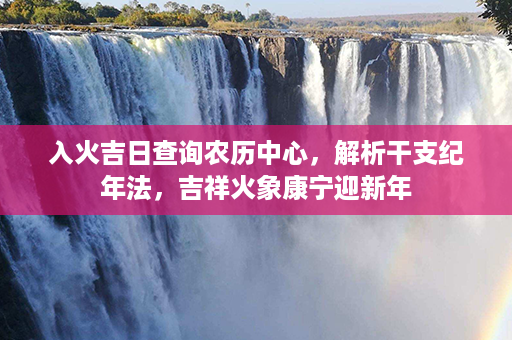 入火吉日查询农历中心，解析干支纪年法，吉祥火象康宁迎新年第1张-八字查询