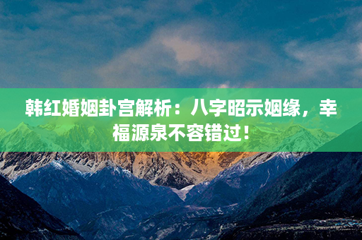 韩红婚姻卦宫解析：八字昭示姻缘，幸福源泉不容错过！第1张-八字查询