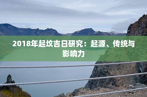 2018年起坟吉日研究：起源、传统与影响力第1张-八字查询