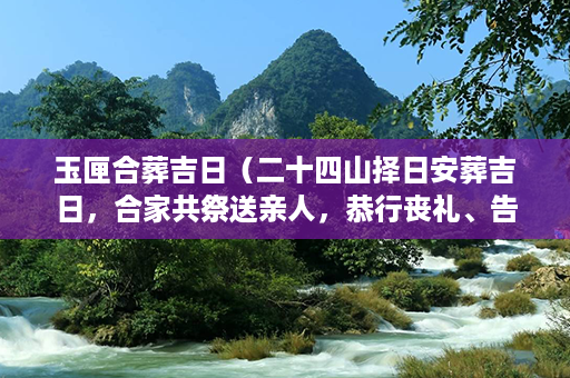 玉匣合葬吉日（二十四山择日安葬吉日，合家共祭送亲人，恭行丧礼、告别与追思之仪）第1张-八字查询