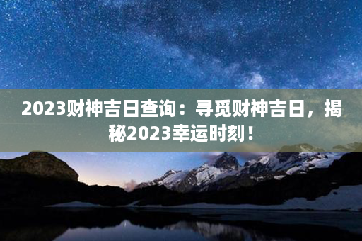 2023财神吉日查询：寻觅财神吉日，揭秘2023幸运时刻！第1张-八字查询