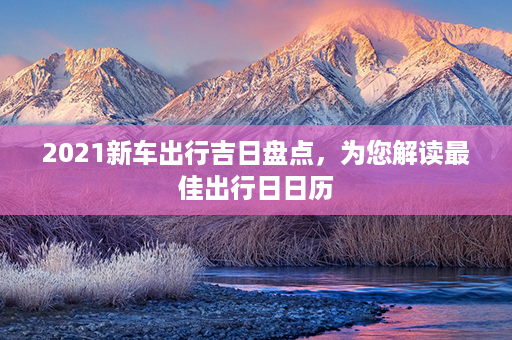 2021新车出行吉日盘点，为您解读最佳出行日日历第1张-八字查询