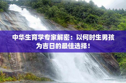 中华生育学专家解密：以何时生男孩为吉日的最佳选择！第1张-八字查询