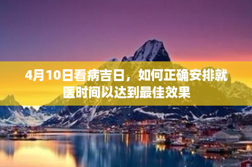 4月10日看病吉日，如何正确安排就医时间以达到最佳效果第1张-八字查询