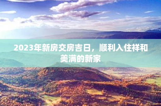 2023年新房交房吉日，顺利入住祥和美满的新家第1张-八字查询