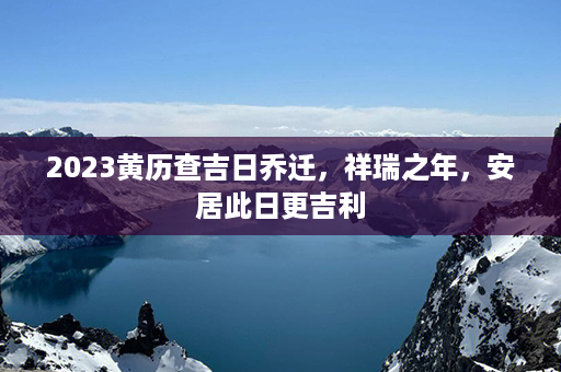 2023黄历查吉日乔迁，祥瑞之年，安居此日更吉利第1张-八字查询