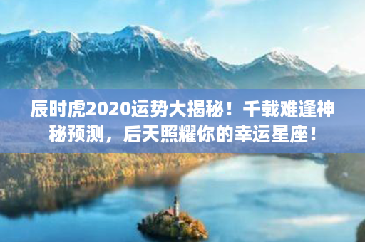 辰时虎2020运势大揭秘！千载难逢神秘预测，后天照耀你的幸运星座！第1张-八字查询