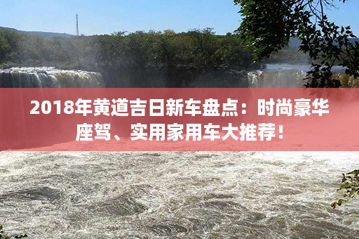 2018年黄道吉日新车盘点：时尚豪华座驾、实用家用车大推荐！第1张-八字查询