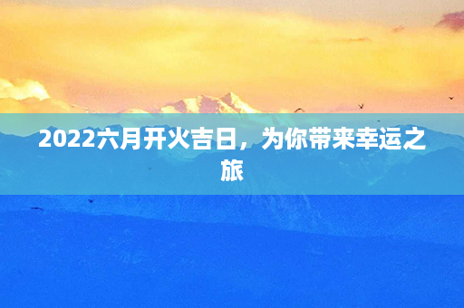 2022六月开火吉日，为你带来幸运之旅第1张-八字查询