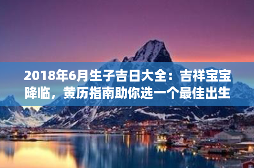 2018年6月生子吉日大全：吉祥宝宝降临，黄历指南助你选一个最佳出生日期第1张-八字查询