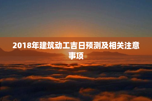 2018年建筑动工吉日预测及相关注意事项第1张-八字查询