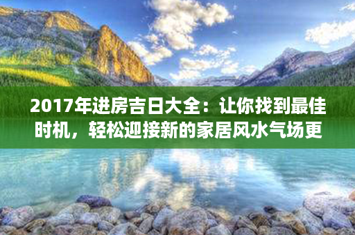 2017年进房吉日大全：让你找到最佳时机，轻松迎接新的家居风水气场更新！第1张-八字查询