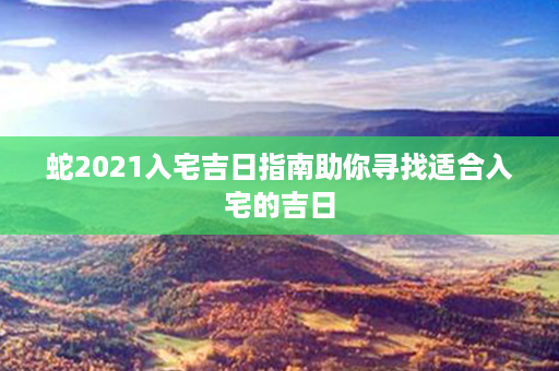 蛇2021入宅吉日指南助你寻找适合入宅的吉日第1张-八字查询