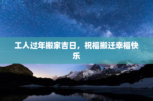 工人过年搬家吉日，祝福搬迁幸福快乐第1张-八字查询