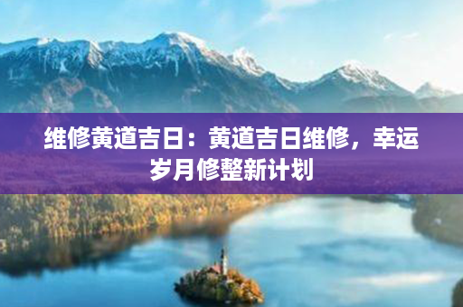 维修黄道吉日：黄道吉日维修，幸运岁月修整新计划第1张-八字查询