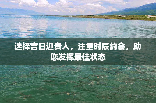 选择吉日迎贵人，注重时辰约会，助您发挥最佳状态第1张-八字查询