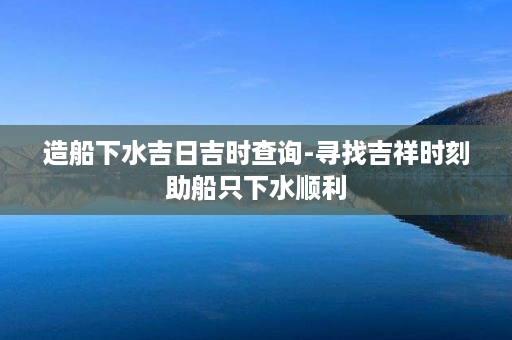 造船下水吉日吉时查询-寻找吉祥时刻助船只下水顺利第1张-八字查询