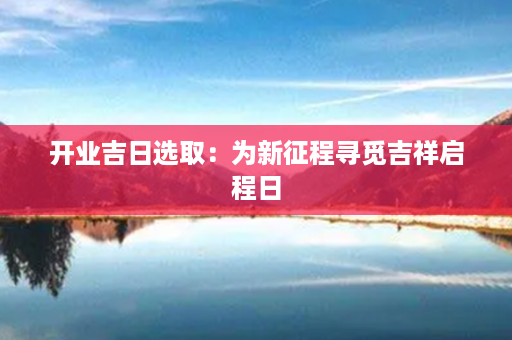 开业吉日选取：为新征程寻觅吉祥启程日第1张-八字查询