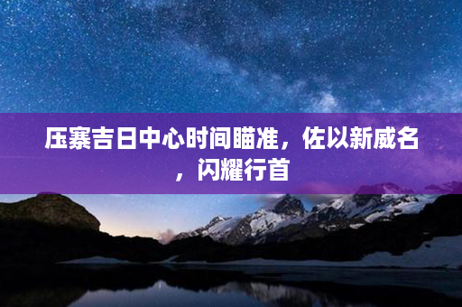 压寨吉日中心时间瞄准，佐以新威名，闪耀行首第1张-八字查询