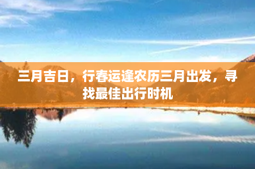 三月吉日，行春运逢农历三月出发，寻找最佳出行时机第1张-八字查询