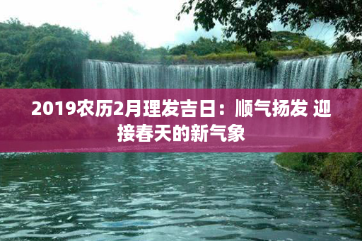 2019农历2月理发吉日：顺气扬发 迎接春天的新气象第1张-八字查询