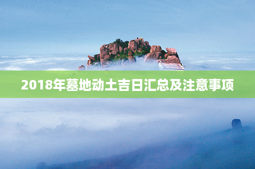 2018年墓地动土吉日汇总及注意事项第1张-八字查询